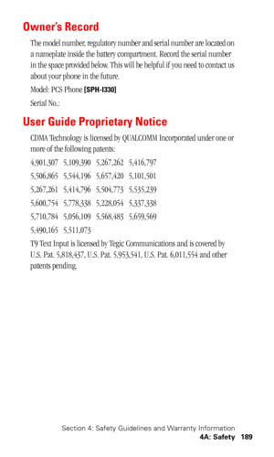 Page 193Section 4: Safety Guidelines and Warranty Information
4A: Safety 189
Owner’s Record
The model number, regulatory number and serial number are located on 
a nameplate inside the battery compartment. Record the serial number 
in the space provided below. This will be helpful if you need to contact us 
about your phone in the future.
Model: PCS Phone 
[SPH-I330]
Serial No.: 
User Guide Proprietary Notice
CDMA Technology is licensed by QUALCOMM Incorporated under one or 
more of the following patents:...