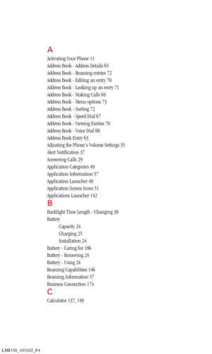 Page 198LMI330_103102_F4
A
Activating Your Phone 11
Address Book - Address Details 65
Address Book - Beaming entries 72
Address Book - Editing an entry 70
Address Book - Looking up an entry 71
Address Book - Making Calls 69
Address Book - Menu options 73
Address Book - Sorting 72
Address Book - Speed Dial 67
Address Book - Viewing Entries 70
Address Book - Voice Dial 68
Address Book Entry 63
Adjusting the Phone’s Volume Settings 35
Alert Notification 37
Answering Calls 29
Application Categories 49
Application...