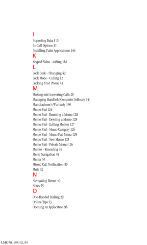 Page 201LMI330_103102_F4
I
Importing Data 110
In-Call Options 31
Installing Palm Applications 144
K
Keypad Skins - Adding 161
L
Lock Code - Changing 42
Lock Mode - Calling 42
Locking Your Phone 41
M
Making and Answering Calls 28
Managing Handheld Computer Software 141
Manufacturer’s Warranty 190
Memo Pad 124
Memo Pad - Beaming a Memo 128
Memo Pad - Deleting a Memo 128
Memo Pad - Editing Memos 127
Memo Pad - Memo Category 126
Memo Pad - Memo Pad Menu 129
Memo Pad - New Memo 125
Memo Pad - Private Memo 126
Memos -...