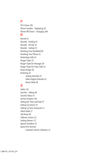 Page 202LMI330_103102_F4
P
PCS Vision 169
Phone Number - Displaying 28
Phone Off Screen - Changing 160
R
Record 31
Records - Finding 54
Records - Private 54
Records - Sorting 54
Resetting Your Handheld 99
Resetting Your Phone 43
Restricting Calls 43
Ringer Types 35
Ringer Types for Messages 36
Ringer Types for Voice Calls 35
Roam Ringer 36
Roaming 44
Analog Networks 45
Other Digital Networks 45
Roam Mode 46
S
Safety 181
Security - Setting 40
Security Menu 41
Service Features 163
Setting the Time and Date 97...