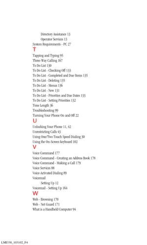 Page 203LMI330_103102_F4
Directory Assistance 13
Operator Services 13
System Requirements - PC 27
T
Tapping and Typing 95
Three-Way Calling 167
To Do List 130
To Do List - Checking Off 133
To Do List - Completed and Due Items 135
To Do List - Deleting 135
To Do List - Menus 136
To Do List - New 131
To Do List - Priorities and Due Dates 133
To Do List - Setting Priorities 132
Tone Length 36
Troubleshooting 99
Turning Your Phone On and Off 22
U
Unlocking Your Phone 11, 42
Unrestricting Calls 43
Using One/Two Touch...