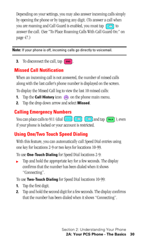 Page 34Section 2: Understanding Your Phone
2A: Your PCS Phone - The Basics 30
Depending on your settings, you may also answer incoming calls simply 
by opening the phone or by tapping any digit. (To answer a call when 
you are roaming and Call Guard is enabled, you must tap   to 
answer the call. (See To Place Roaming Calls With Call Guard On: on 
page 47.)
Note: If your phone is off, incoming calls go directly to voicemail.
3.To disconnect the call, tap  .
Missed Call Notification
When an incoming call is not...