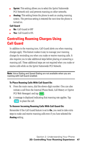 Page 51Section 2: Understanding Your Phone
2D: Controlling Your Roaming Experience 47
Sprint: This setting allows you to select the Sprint Nationwide 
PCS Network only and prevents roaming on other networks.
Analog: This setting forces the phone to seek an analog roaming 
system. The previous setting is restored the next time the phone is 
turned on.
Call Guard
No: Call Guard is OFF
Ye s: Call Guard is ON.
Controlling Roaming Charges Using 
Call Guard
In addition to the roaming icon, Call Guard alerts you...