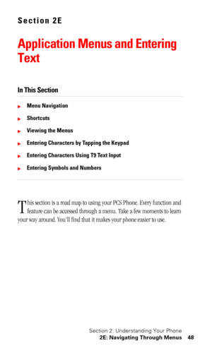Page 52Section 2: Understanding Your Phone
2E: Navigating Through Menus 48
Section 2E
Application Menus and Entering 
Text
In This Section
Menu Navigation
Shortcuts
Viewing the Menus
Entering Characters by Tapping the Keypad
Entering Characters Using T9 Text Input
Entering Symbols and Numbers
his section is a road map to using your PCS Phone. Every function and 
feature can be accessed through a menu. Take a few moments to learn 
your way around. You’ll find that it makes your phone easier to use.
T 