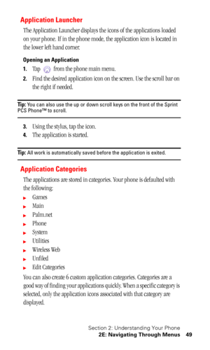 Page 53Section 2: Understanding Your Phone
2E: Navigating Through Menus 49
Application Launcher
The Application Launcher displays the icons of the applications loaded 
on your phone. If in the phone mode, the application icon is located in 
the lower left hand corner.
Opening an Application
1.
Tap   from the phone main menu.
2.Find the desired application icon on the screen. Use the scroll bar on 
the right if needed.
Tip: You can also use the up or down scroll keys on the front of the Sprint PCS Phone™ to...