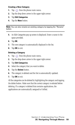 Page 54Section 2: Understanding Your Phone
2E: Navigating Through Menus 50
Creating a New Category
1.
Tap   from the phone main menu.
2.Tap the drop down arrow in the upper right corner.
3.Tap Edit Categories.
4.Tap the New button.
Note: You can also rename an existing category by tapping the “Rename” button.
5.An Edit Categories pop up screen is displayed. Enter a name in the 
space provided.
6.Tap OK.
7.The new category is automatically displayed in the list.
8.Tap OK to exit.
Deleting a Category
1.
Tap...