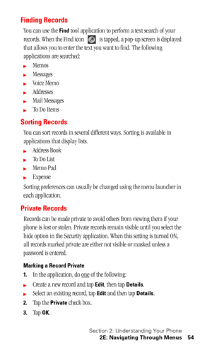 Page 58Section 2: Understanding Your Phone
2E: Navigating Through Menus 54
Finding Records
You can use the Find tool application to perform a text search of your 
records. When the Find icon   is tapped, a pop-up screen is displayed 
that allows you to enter the text you want to find. The following 
applications are searched:
Memos
Messages
Voice Memo
Addresses
Mail Messages
To  D o  I t e m s
Sorting Records
You can sort records in several different ways. Sorting is available in 
applications that...