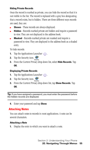 Page 59Section 2: Understanding Your Phone
2E: Navigating Through Menus 55
Hiding Private Records
Once the record is marked as private, you can hide the record so that it is 
not visible in the list. The record is replaced with a gray box designating 
that a record exists, but is hidden. There are three different ways records 
are used, they are:
Shown - These records are always displayed.
Hidden - Records marked private are hidden and require a password 
to view. They are not displayed in the address book....
