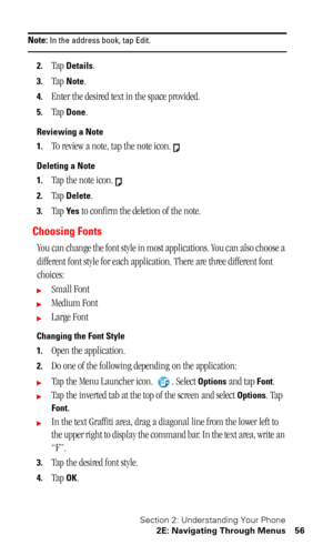 Page 60Section 2: Understanding Your Phone
2E: Navigating Through Menus 56
Note: In the address book, tap Edit.
2.Tap Details.
3.Tap Note.
4.Enter the desired text in the space provided.
5.Tap Done.
Reviewing a Note
1.
To review a note, tap the note icon.
Deleting a Note
1.
Tap the note icon.
2.Tap Delete.
3.Tap Ye s to confirm the deletion of the note.
Choosing Fonts
You can change the font style in most applications. You can also choose a 
different font style for each application. There are three different...