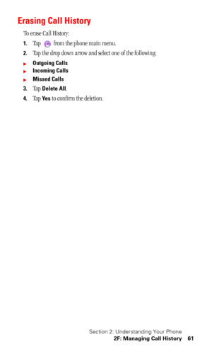 Page 65Section 2: Understanding Your Phone
2F: Managing Call History 61
Erasing Call History
To erase Call History:
1.Tap   from the phone main menu.
2.Tap the drop down arrow and select one of the following:
Outgoing Calls
Incoming Calls
Missed Calls
3.
Tap Delete All.
4.Tap Ye s to confirm the deletion. 