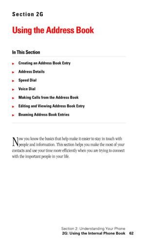 Page 66Section 2: Understanding Your Phone
2G: Using the Internal Phone Book 62
Section 2G
Using the Address Book
In This Section
Creating an Address Book Entry
Address Details
Speed Dial
Voice Dial
Making Calls from the Address Book
Editing and Viewing Address Book Entry
Beaming Address Book Entries
ow you know the basics that help make it easier to stay in touch with 
people and information. This section helps you make the most of your 
contacts and use your time more efficiently when you are trying to...