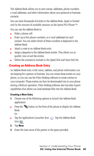 Page 67Section 2: Understanding Your Phone
2G: Using the Internal Phone Book 63
The Address Book allows you to save names, addresses, phone numbers, 
e-mail addresses, and other information about your personal or business 
contacts.
You can store thousands of entries in the Address Book. Space is limited 
only by the amount of available memory on the Sprint PCS Phone™. 
You can use the Address Book to:
Make a phone call.
Enter up to five phone numbers, or e-mail addresses for each 
contact. You can select...