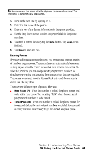 Page 68Section 2: Understanding Your Phone
2G: Using the Internal Phone Book 64
Tip: You can enter the name with the stylus or on-screen keyboard. The first letter is automatically capitalized.
4.Move to the next line by tapping on it.
5.Enter the first name of the person.
6.Enter the rest of the desired information in the spaces provided.
7.Use the drop down menus to select the proper label for the phone 
numbers.
8.To attach a note to the entry, tap the Note button. Tap Done, when 
finished.
9.Tap Done to...