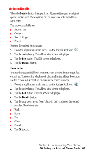 Page 69Section 2: Understanding Your Phone
2G: Using the Internal Phone Book 65
Address Details
When the Details button is tapped in an Address edit screen, a variety of 
options is displayed. These options can be associated with the Address 
Book entry. 
The options available are:
Show in List
Category
Special Ringer
Private
To open the Address Entry screen:
1.From the Applications main menu, tap the Address Book icon. .
2.
Tap the desired entry. The Address View screen is displayed.
3.Tap the Edit button....