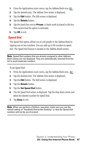 Page 71Section 2: Understanding Your Phone
2G: Using the Internal Phone Book 67
1.From the Applications main menu, tap the Address Book icon .
2.
Tap the desired entry. The Address View screen is displayed.
3.Tap the Edit button. The Edit screen is displayed.
4.Tap the Details button.
5.Tap the check box next to Private. A check mark is placed in the box. 
This means that the option is activated.
6.Tap OK to exit.
Speed Dial
The Speed Dial option allows you to call people in the Address Book by 
tapping one or...