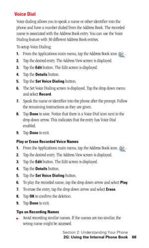 Page 72Section 2: Understanding Your Phone
2G: Using the Internal Phone Book 68
Voice Dial
Voice dialing allows you to speak a name or other identifier into the 
phone and have a number dialed from the Address Book. The recorded 
name is associated with the Address Book entry. You can use the Voice 
Dialing feature with 30 different Address Book entries.
To setup Voice Dialing:
1.From the Applications main menu, tap the Address Book icon .
2.
Tap the desired entry. The Address View screen is displayed.
3.Tap...