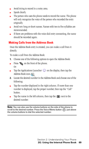 Page 73Section 2: Understanding Your Phone
2G: Using the Internal Phone Book 69
Avoid trying to record in a noisy area.
Speak clearly.
The person who uses the phone needs to record the name. The phone 
will only recognize the voice of the person who recorded the entry 
originally.
Avoid very long or short names. Names with two to five syllables are 
recommended.
If there are problems with the voice dial entry connecting, the name 
should be recorded again.
Making Calls from the Address Book
Once the...