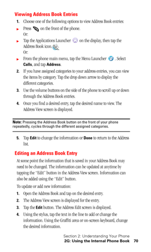 Page 74Section 2: Understanding Your Phone
2G: Using the Internal Phone Book 70
Viewing Address Book Entries
1.Choose one of the following options to view Address Book entries:
Press   on the front of the phone.
Or:
Tap the Applications Launcher   on the display, then tap the 
Address Book icon.
Or:
From the phone main menu, tap the Menu Launcher  . Select 
Calls, and tap Address.
2.If you have assigned categories to your address entries, you can view 
the items by category. Tap the drop down arrow to...