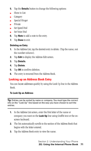 Page 75Section 2: Understanding Your Phone
2G: Using the Internal Phone Book 71
5.Tap the Details button to change the following options:
Show in List
Category
Special Ringer
Private
Set Speed Dial
Set Voice Dial
6.Tap Note to add a note to the entry.
7.Tap Done to exit.
Deleting an Entry
1.
In the Address List, tap the desired entry to delete. (Tap the name, not 
the number column).
2.Tap Edit to display the Address Edit screen.
3.Tap Details.
4.Tap Delete.
5.Tap OK to confirm deletion.
6.The entry is...