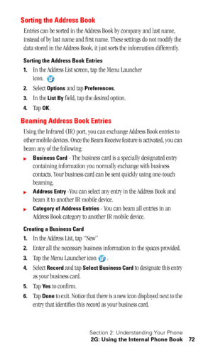 Page 76Section 2: Understanding Your Phone
2G: Using the Internal Phone Book 72
Sorting the Address Book
Entries can be sorted in the Address Book by company and last name, 
instead of by last name and first name. These settings do not modify the 
data stored in the Address Book, it just sorts the information differently.
Sorting the Address Book Entries
1.
In the Address List screen, tap the Menu Launcher 
icon. 
2.Select Options and tap Preferences.
3.In the List By field, tap the desired option.
4.Tap OK....