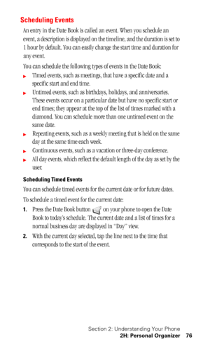 Page 80Section 2: Understanding Your Phone
2H: Personal Organizer 76
Scheduling Events
An entry in the Date Book is called an event. When you schedule an 
event, a description is displayed on the timeline, and the duration is set to 
1 hour by default. You can easily change the start time and duration for 
any event. 
You can schedule the following types of events in the Date Book:
Timed events, such as meetings, that have a specific date and a 
specific start and end time. 
Untimed events, such as birthdays,...