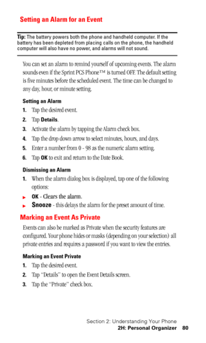Page 84Section 2: Understanding Your Phone
2H: Personal Organizer 80
Setting an Alarm for an Event
Tip: The battery powers both the phone and handheld computer. If the 
battery has been depleted from placing calls on the phone, the handheld 
computer will also have no power, and alarms will not sound.
You can set an alarm to remind yourself of upcoming events. The alarm 
sounds even if the Sprint PCS Phone™ is turned OFF. The default setting 
is five minutes before the scheduled event. The time can be changed...