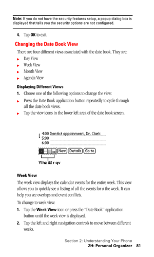 Page 85Section 2: Understanding Your Phone
2H: Personal Organizer 81
Note: If you do not have the security features setup, a popup dialog box is displayed that tells you the security options are not configured.
4.Tap OK to exit.
Changing the Date Book View
There are four different views associated with the date book. They are:
Day View
Week View
Month View
Agenda View
Displaying Different Views
1.
Choose one of the following options to change the view:
Press the Date Book application button repeatedly to...