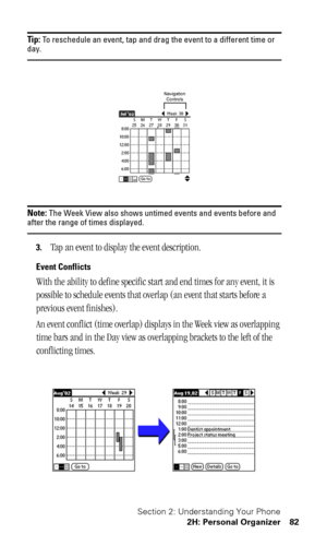 Page 86Section 2: Understanding Your Phone
2H: Personal Organizer 82
Tip: To reschedule an event, tap and drag the event to a different time or day.
Note: The Week View also shows untimed events and events before and after the range of times displayed.
3.Tap an event to display the event description.
Event Conflicts
With the ability to define specific start and end times for any event, it is 
possible to schedule events that overlap (an event that starts before a 
previous event finishes).
An event conflict...