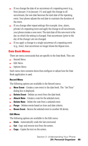 Page 90Section 2: Understanding Your Phone
2H: Personal Organizer 86
If you change the date of an occurrence of a repeating event (e.g., 
from January 14 to January 15) and apply the change to all 
occurrences, the new date becomes the start date of the repeating 
event. Your phone adjusts the end date to maintain the duration of 
the event.
If you change other repeat settings (for example, time, alarm, 
private) of a repeating event and apply the change to all occurrences, 
your phone creates a new event....