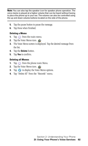 Page 96Section 2: Understanding Your Phone
2I: Using Your Phone’s Voice Services 92
Note: You can also tap the speaker icon for speaker phone operation. The 
voice memo is played at a higher volume that can be heard without having 
to place the phone up to your ear. The volume can also be controlled using 
the up and down volume buttons located on the side of the phone.
5.Tap the pause button to pause the message.
6.Tap Done when finished.
Deleting a Memo
1.
Tap   from the main menu.
2.Tap the Voice Memo icon....