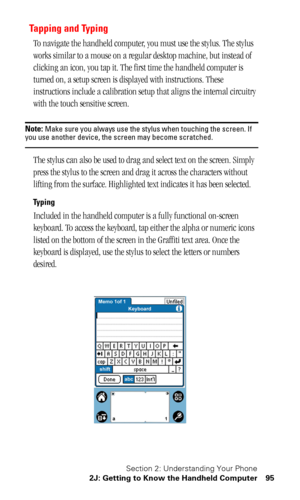 Page 99Section 2: Understanding Your Phone
2J: Getting to Know the Handheld Computer 95
Tapping and Typing
To navigate the handheld computer, you must use the stylus. The stylus 
works similar to a mouse on a regular desktop machine, but instead of 
clicking an icon, you tap it. The first time the handheld computer is 
turned on, a setup screen is displayed with instructions. These 
instructions include a calibration setup that aligns the internal circuitry 
with the touch sensitive screen.
Note: Make sure you...