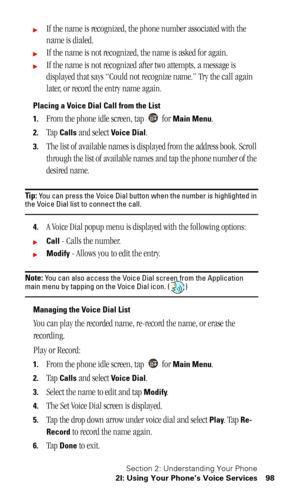 Page 101Section 2: Understanding Your Phone
2I: Using Your Phone’s Voice Services 98
If the name is recognized, the phone number associated with the 
name is dialed.
If the name is not recognized, the name is asked for again.
If the name is not recognized after two attempts, a message is 
displayed that says “Could not recognize name.” Try the call again 
later, or record the entry name again.
Placing a Voice Dial Call from the List
1.
From the phone idle screen, tap   for Main Menu.
2.Tap Calls and select...