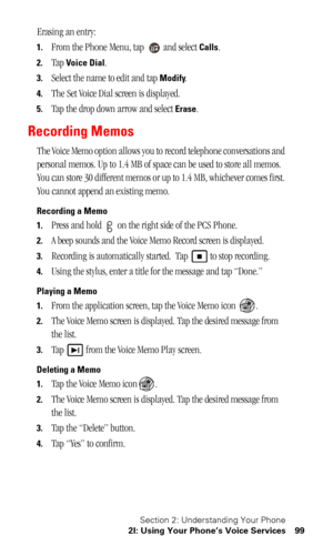 Page 102Section 2: Understanding Your Phone
2I: Using Your Phone’s Voice Services 99
Erasing an entry:
1.From the Phone Menu, tap   and select Calls. 
2.Tap Voice Dial.
3.Select the name to edit and tap Modify.
4.The Set Voice Dial screen is displayed.
5.Tap the drop down arrow and select Erase.
Recording Memos
The Voice Memo option allows you to record telephone conversations and 
personal memos. Up to 1.4 MB of space can be used to store all memos. 
You can store 30 different memos or up to 1.4 MB, whichever...