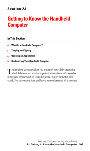 Page 104Section 2: Understanding Your Phone
2J: Getting to Know the Handheld Computer 101
Section 2J
Getting to Know the Handheld 
Computer
In This Section
What Is a Handheld Computer?
Tapping and Typing
Opening an Application
Customizing Your Handheld Computer
he handheld computer allows you to simplify your life by organizing 
scheduled events and keeping important information easily accessible 
in the palm of your hand. By using this phone, you get the best of both 
worlds. You can communicate and have a...