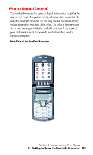 Page 105Section 2: Understanding Your Phone
2J: Getting to Know the Handheld Computer 102
What Is a Handheld Computer?
The handheld computer is a personal digital assistant that simplifies the 
way you keep track of important events and information in your life. By 
using the handheld computer, you can keep track of and automatically 
update information with a tap of the stylus. The stylus is the instrument 
that is used to navigate inside the handheld computer. It has a special 
point that serves to touch the...