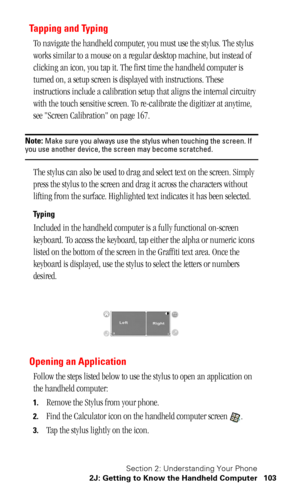 Page 106Section 2: Understanding Your Phone
2J: Getting to Know the Handheld Computer 103
Tapping and Typing
To navigate the handheld computer, you must use the stylus. The stylus 
works similar to a mouse on a regular desktop machine, but instead of 
clicking an icon, you tap it. The first time the handheld computer is 
turned on, a setup screen is displayed with instructions. These 
instructions include a calibration setup that aligns the internal circuitry 
with the touch sensitive screen. To re-calibrate the...