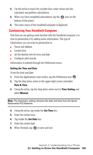 Page 107Section 2: Understanding Your Phone
2J: Getting to Know the Handheld Computer 104
4.Use the stylus to touch the number keys, enter values into the 
calculator and perform calculations.
5.When you have completed calculations, tap the   icon on the 
bottom of the screen.
6.The main menu of the handheld computer is displayed.
Customizing Your Handheld Computer
Now that you are getting more familiar with the handheld computer, it is 
time to personalize it by adding some information. The type of 
information...
