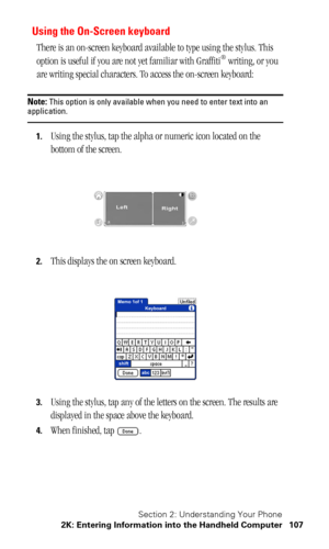 Page 110Section 2: Understanding Your Phone
2K: Entering Information into the Handheld Computer 107
Using the On-Screen keyboard
There is an on-screen keyboard available to type using the stylus. This 
option is useful if you are not yet familiar with Graffiti® writing, or you 
are writing special characters. To access the on-screen keyboard:
Note: This option is only available when you need to enter text into an application.
1.Using the stylus, tap the alpha or numeric icon located on the 
bottom of the...