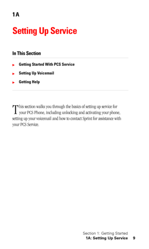 Page 12Section 1: Getting Started
1A: Setting Up Service 9
1A
Setting Up Service
In This Section
Getting Started With PCS Service
Setting Up Voicemail
Getting Help
his section walks you through the basics of setting up service for 
your PCS Phone, including unlocking and activating your phone, 
setting up your voicemail and how to contact Sprint for assistance with 
your PCS Service.
T 