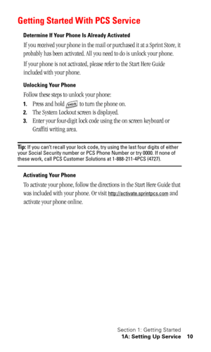 Page 13Section 1: Getting Started
1A: Setting Up Service 10
Getting Started With PCS Service
Determine If Your Phone Is Already Activated
If you received your phone in the mail or purchased it at a Sprint Store, it 
probably has been activated. All you need to do is unlock your phone.
If your phone is not activated, please refer to the Start Here Guide 
included with your phone.
Unlocking Your Phone
Follow these steps to unlock your phone:
1.Press and hold   to turn the phone on.
2.The System Lockout screen is...