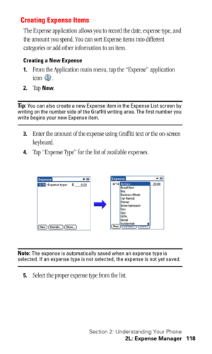 Page 121Section 2: Understanding Your Phone
2L: Expense Manager 118
Creating Expense Items
The Expense application allows you to record the date, expense type, and 
the amount you spend. You can sort Expense items into different 
categories or add other information to an item.
Creating a New Expense
1.
From the Application main menu, tap the “Expense” application 
icon .
2.Tap New.
Tip: You can also create a new Expense item in the Expense List screen by 
writing on the number side of the Graffiti writing area....