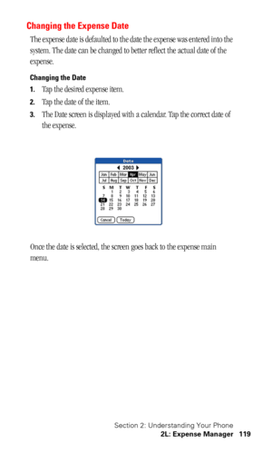 Page 122Section 2: Understanding Your Phone
2L: Expense Manager 119
Changing the Expense Date 
The expense date is defaulted to the date the expense was entered into the 
system. The date can be changed to better reflect the actual date of the 
expense.
Changing the Date
1.
Tap the desired expense item.
2.Tap the date of the item.
3.The Date screen is displayed with a calendar. Tap the correct date of 
the expense.
Once the date is selected, the screen goes back to the expense main 
menu. 