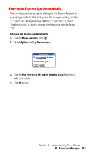 Page 124Section 2: Understanding Your Phone
2L: Expense Manager 121
Entering the Expense Type Automatically
You can select an expense type by writing the first letter or letters of an 
expense type in the Graffiti writing area. For example, writing the letter 
“T” enters the Taxi expense type. Writing “T” and then “e” enters 
Telephone, which is the first expense type beginning with the letters 
“Te”.
Filling in the Expense Automatically
1.
Tap the Menu Launcher icon.
2.Select Options and tap Preferences.
3.Tap...