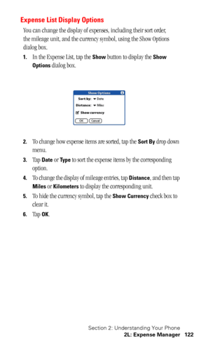 Page 125Section 2: Understanding Your Phone
2L: Expense Manager 122
Expense List Display Options
You can change the display of expenses, including their sort order, 
the mileage unit, and the currency symbol, using the Show Options 
dialog box.
1.In the Expense List, tap the Show button to display the Show 
Options
 dialog box.
2.To change how expense items are sorted, tap the Sort By drop down 
menu. 
3.Tap Date or Ty p e to sort the expense items by the corresponding 
option.
4.To change the display of mileage...