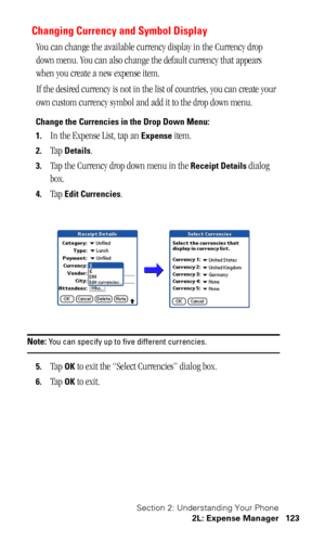 Page 126Section 2: Understanding Your Phone
2L: Expense Manager 123
Changing Currency and Symbol Display
You can change the available currency display in the Currency drop 
down menu. You can also change the default currency that appears 
when you create a new expense item.
If the desired currency is not in the list of countries, you can create your 
own custom currency symbol and add it to the drop down menu. 
Change the Currencies in the Drop Down Menu:
1.
In the Expense List, tap an Expense item. 
2.Tap...