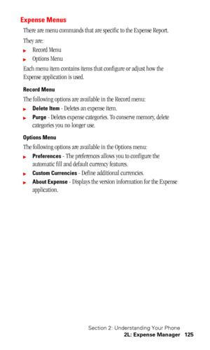 Page 128Section 2: Understanding Your Phone
2L: Expense Manager 125
Expense Menus
There are menu commands that are specific to the Expense Report.
They are:
Record Menu
Options Menu
Each menu item contains items that configure or adjust how the 
Expense application is used.
Record Menu
The following options are available in the Record menu:
Delete Item - Deletes an expense item.
Purge - Deletes expense categories. To conserve memory, delete 
categories you no longer use.
Options Menu
The following options...