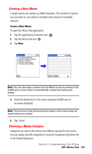 Page 130Section 2: Understanding Your Phone
2M: Memo Pad 127
Creating a New Memo
A single memo can contain up 4000 characters. The number of memos 
you can store on your phone is limited to the amount of available 
memory.
Create a New Memo
To open the Memo Pad application:
1.Tap the Applications Launcher icon  .
2.Tap the Memo Pad icon  .
3.Tap New.
Note: You can also begin a memo from the Memo screen by writing in the 
Graffiti area. A new memo is automatically created and saved upon 
exiting.
4.Enter the...