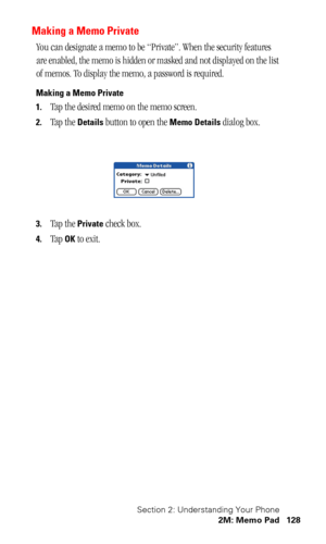 Page 131Section 2: Understanding Your Phone
2M: Memo Pad 128
Making a Memo Private
You can designate a memo to be “Private”. When the security features 
are enabled, the memo is hidden or masked and not displayed on the list 
of memos. To display the memo, a password is required.
Making a Memo Private
1.
Tap the desired memo on the memo screen.
2.Tap the Details button to open the Memo Details dialog box.
3.Tap the Private check box.
4.Tap OK to exit. 