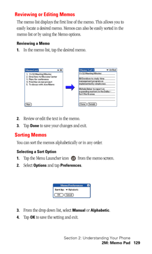 Page 132Section 2: Understanding Your Phone
2M: Memo Pad 129
Reviewing or Editing Memos
The memo list displays the first line of the memo. This allows you to 
easily locate a desired memo. Memos can also be easily sorted in the 
memo list or by using the Memo options.
Reviewing a Memo
1.
In the memo list, tap the desired memo.
2.Review or edit the text in the memo.
3.Tap Done to save your changes and exit.
Sorting Memos
You can sort the memos alphabetically or in any order. 
Selecting a Sort Option
1.
Tap the...