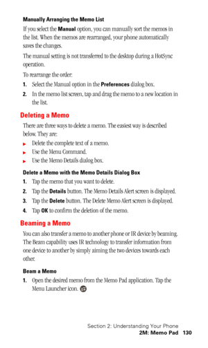 Page 133Section 2: Understanding Your Phone
2M: Memo Pad 130
Manually Arranging the Memo List
If you select the Manual option, you can manually sort the memos in 
the list. When the memos are rearranged, your phone automatically 
saves the changes.
The manual setting is not transferred to the desktop during a HotSync 
operation.
To rearrange the order:
1.Select the Manual option in the Preferences dialog box.
2.In the memo list screen, tap and drag the memo to a new location in 
the list.
Deleting a Memo
There...